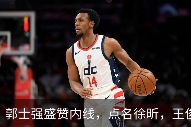 郭士强盛赞内线，点名徐昕，王俊杰直言不足，焦泊乔疑似暗讽杜锋